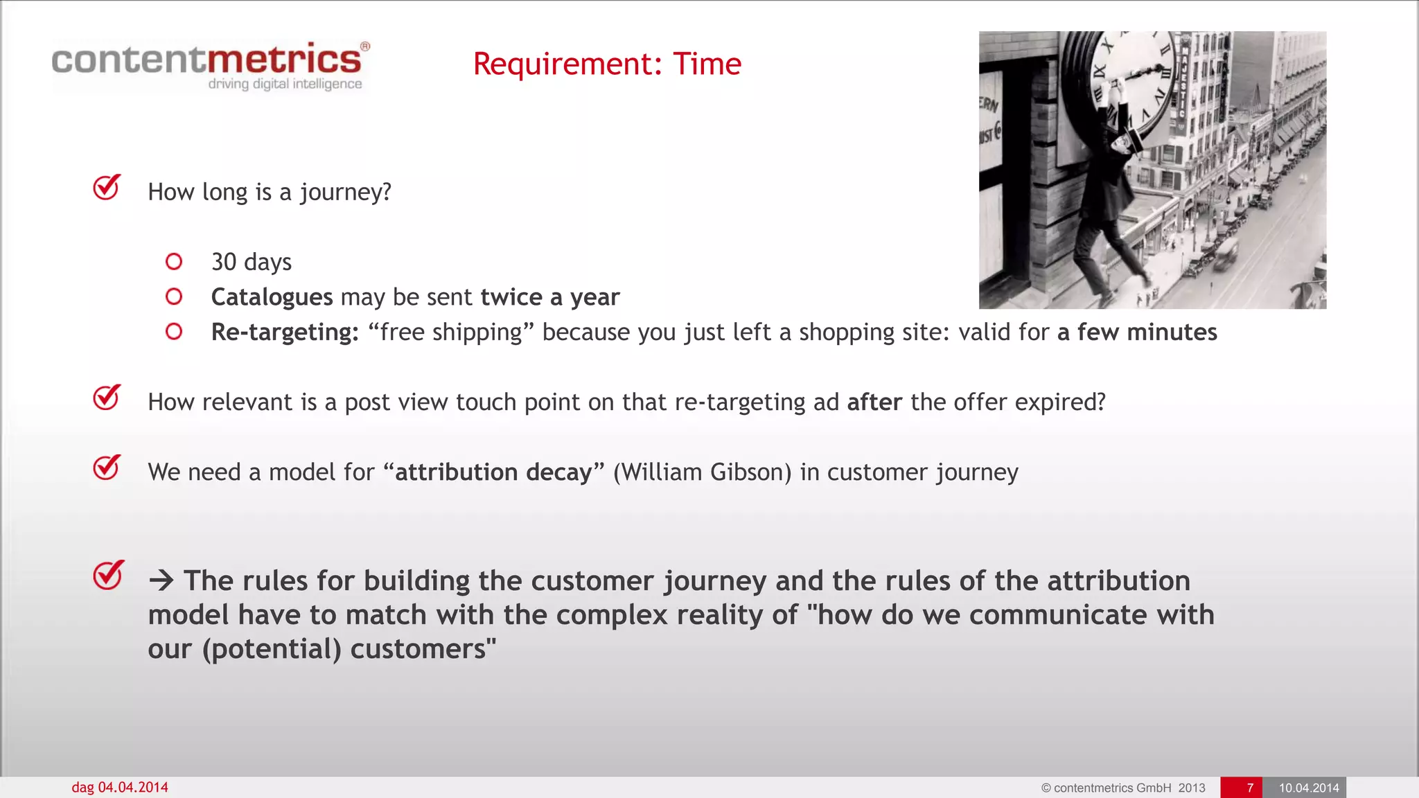 © contentmetrics GmbH 2013 7 10.04.2014
Requirement: Time
dag 04.04.2014
How long is a journey?
30 days
Catalogues may be sent twice a year
Re-targeting: “free shipping” because you just left a shopping site: valid for a few minutes
How relevant is a post view touch point on that re-targeting ad after the offer expired?
We need a model for “attribution decay” (William Gibson) in customer journey
 The rules for building the customer journey and the rules of the attribution
model have to match with the complex reality of "how do we communicate with
our (potential) customers"
 