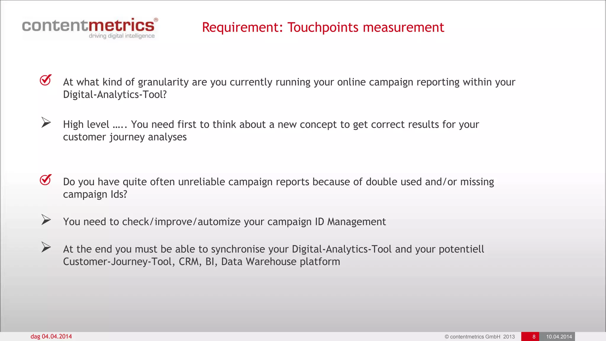 © contentmetrics GmbH 2013 8 10.04.2014
Requirement: Touchpoints measurement
dag 04.04.2014
At what kind of granularity are you currently running your online campaign reporting within your
Digital-Analytics-Tool?
 High level ….. You need first to think about a new concept to get correct results for your
customer journey analyses
Do you have quite often unreliable campaign reports because of double used and/or missing
campaign Ids?
 You need to check/improve/automize your campaign ID Management
 At the end you must be able to synchronise your Digital-Analytics-Tool and your potentiell
Customer-Journey-Tool, CRM, BI, Data Warehouse platform
 