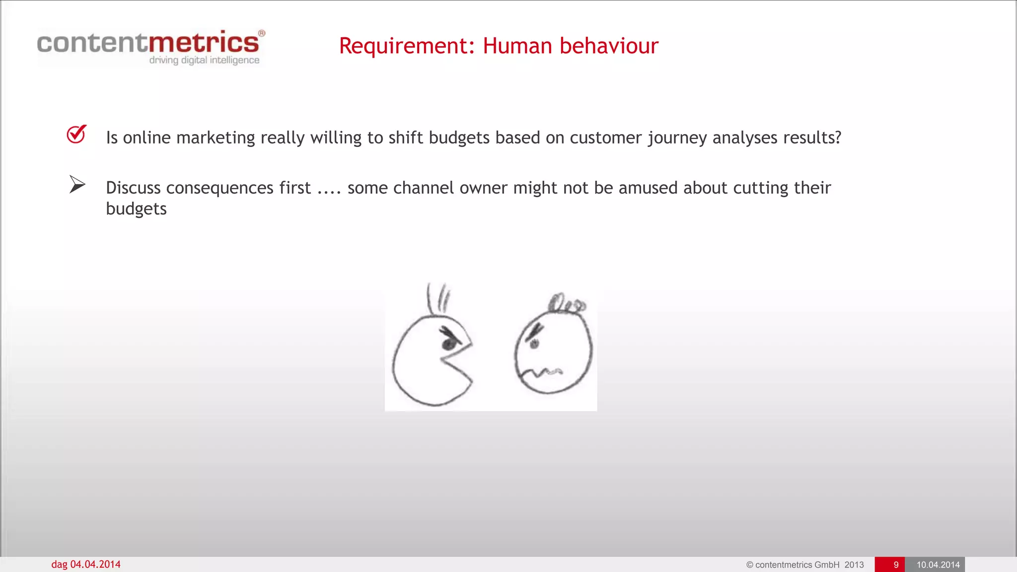 © contentmetrics GmbH 2013 9 10.04.2014
Requirement: Human behaviour
dag 04.04.2014
Is online marketing really willing to shift budgets based on customer journey analyses results?
 Discuss consequences first .... some channel owner might not be amused about cutting their
budgets
 