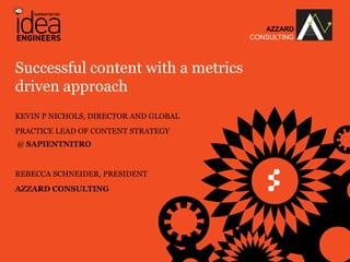 AZZARD
                                                                  CONSULTING



Successful content with a metrics
driven approach
KEVIN P NICHOLS, DIRECTOR AND GLOBAL
PRACTICE LEAD OF CONTENT STRATEGY
@ SAPIENTNITRO


REBECCA SCHNEIDER, PRESIDENT
AZZARD CONSULTING




       © COPYRIGHT 2013 SAPIENT CORPORATION & AZZARD CONSULTING
 