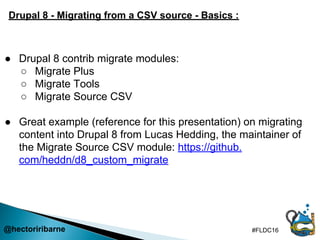 @hectoriribarne #FLDC16
Drupal 8 - Migrating from a CSV source - Basics :
● Drupal 8 contrib migrate modules:
○ Migrate Pl...
