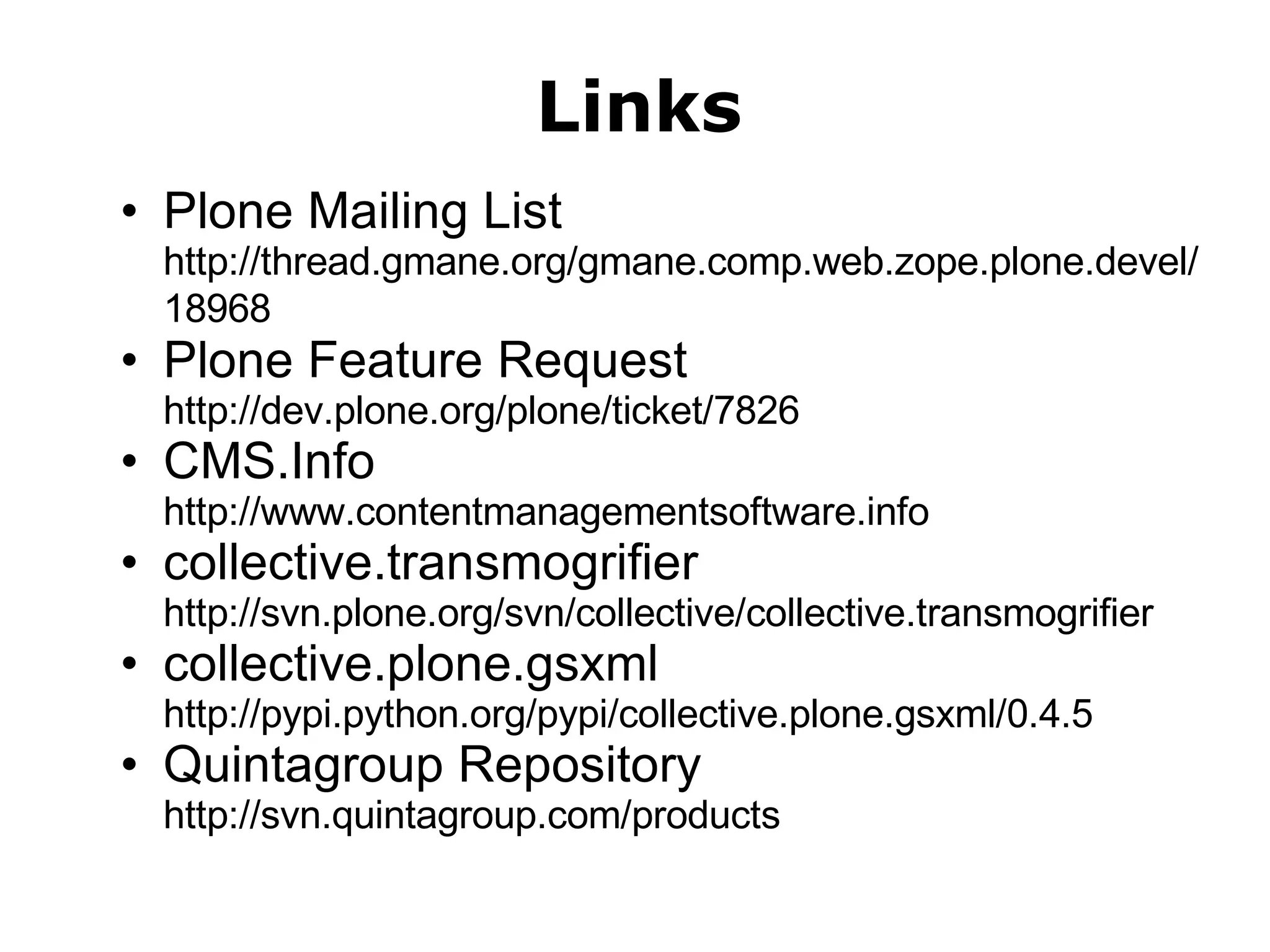 Links Plone Mailing List http://thread.gmane.org/gmane.comp.web.zope.plone.devel/18968   Plone Feature Request http://dev.plone.org/plone/ticket/7826   CMS.Info http://www.contentmanagementsoftware.info collective.transmogrifier http://svn.plone.org/svn/collective/collective.transmogrifier collective.plone.gsxml http://pypi.python.org/pypi/collective.plone.gsxml/0.4.5 Quintagroup Repository http://svn.quintagroup.com/products 