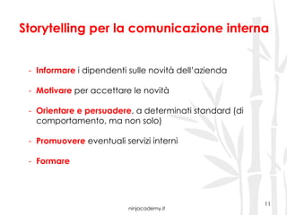 ninjacademy.it
11
Storytelling per la comunicazione interna
-  Informare i dipendenti sulle novità dell’azienda
-  Motivare per accettare le novità
-  Orientare e persuadere, a determinati standard (di
comportamento, ma non solo)
-  Promuovere eventuali servizi interni
-  Formare
 