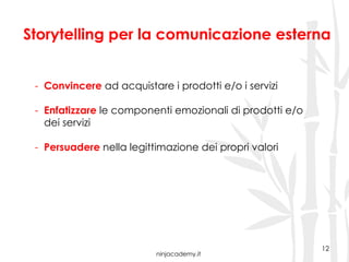 ninjacademy.it
12
Storytelling per la comunicazione esterna
-  Convincere ad acquistare i prodotti e/o i servizi
-  Enfatizzare le componenti emozionali di prodotti e/o
dei servizi
-  Persuadere nella legittimazione dei propri valori
 