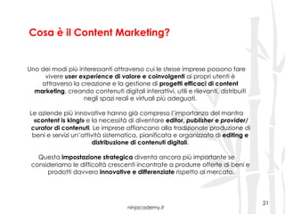ninjacademy.it
Cosa è il Content Marketing?
21
Uno dei modi più interessanti attraverso cui le stesse imprese possono fare
vivere user experience di valore e coinvolgenti ai propri utenti è
attraverso la creazione e la gestione di progetti efficaci di content
marketing, creando contenuti digitali interattivi, utili e rilevanti, distribuiti
negli spazi reali e virtuali più adeguati.
Le aziende più innovative hanno già compreso l’importanza del mantra
«content is king!» e la necessità di diventare editor, publisher e provider/
curator di contenuti. Le imprese affiancano alla tradizionale produzione di
beni e servizi un’attività sistematica, pianificata e organizzata di editing e
distribuzione di contenuti digitali.
Questa impostazione strategica diventa ancora più importante se
consideriamo le difficoltà crescenti incontrate a produrre offerte di beni e
prodotti davvero innovative e differenziate rispetto al mercato.
 