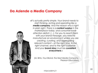 ninjacademy.it
Da Aziende a Media Company
22
«It’s actually pretty simple. Your brand needs to
start thinking, acting and operating like a
media company. And the reason why is right
in plain sight. There is a content surplus in the
marketplace today, and consumer have
attention deficit. […]. For you to reach them
with your brand message, you need to
manufacture an environment where you are
creating, curating, and aggregating
relevant content – at the right time, in the
right channel, and to the right customer.
And your brand story must be consistent
everywhere.»
(M. Brito, Your Brand, the Next Media Company,
Pearson Education)
 