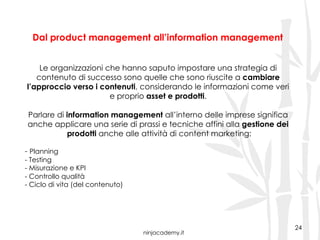 ninjacademy.it
Dal product management all’information management
24
Le organizzazioni che hanno saputo impostare una strategia di
contenuto di successo sono quelle che sono riuscite a cambiare
l’approccio verso i contenuti, considerando le informazioni come veri
e proprio asset e prodotti.
Parlare di information management all’interno delle imprese significa
anche applicare una serie di prassi e tecniche affini alla gestione dei
prodotti anche alle attività di content marketing:
- Planning
- Testing
- Misurazione e KPI
- Controllo qualità
- Ciclo di vita (del contenuto)
 