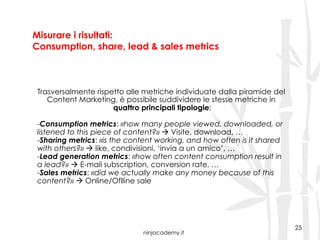 ninjacademy.it
Misurare i risultati:
Consumption, share, lead & sales metrics
25
Trasversalmente rispetto alle metriche individuate dalla piramide del
Content Marketing, è possibile suddividere le stesse metriche in
quattro principali tipologie:
- Consumption metrics: «how many people viewed, downloaded, or
listened to this piece of content?» ! Visite, download, …
- Sharing metrics: «is the content working, and how often is it shared
with others?» ! like, condivisioni, ‘invia a un amico’, …
- Lead generation metrics: «how often content consumption result in
a lead?» ! E-mail subscription, conversion rate, …
- Sales metrics: «did we actually make any money because of this
content?» ! Online/Oflline sale
 