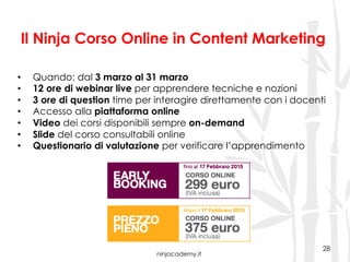 ninjacademy.it
Il Ninja Corso Online in Content Marketing
28
•  Quando: dal 3 marzo al 31 marzo
•  12 ore di webinar live per apprendere tecniche e nozioni
•  3 ore di question time per interagire direttamente con i docenti
•  Accesso alla piattaforma online
•  Video dei corsi disponibili sempre on-demand
•  Slide del corso consultabili online
•  Questionario di valutazione per verificare l’apprendimento
 