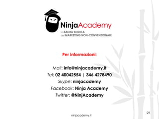 ninjacademy.it
29
Per informazioni:
Mail: info@ninjacademy.it
Tel: 02 40042554 | 346 4278490
Skype: ninjacademy
Facebook: Ninja Academy
Twitter: @NinjAcademy
 