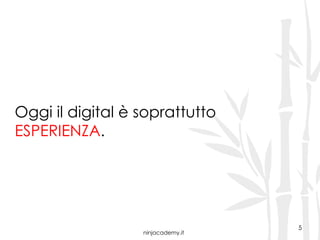 ninjacademy.it
5
Oggi il digital è soprattutto
ESPERIENZA.
 