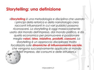 ninjacademy.it
8
Storytelling: una definizione
«Storytelling è una metodologia e disciplina che usando
i principi della retorica e della narratologia crea
racconti influenzanti in cui vari pubblici possono
riconoscersi. Lo storytelling è oggi massicciamente
usato dal mondo dell'impresa, dal mondo politico, e da
quello economico per promuovere e posizionare
meglio valori, idee, iniziative, prodotti, consumi. Lo
storytelling è un approccio disciplinare molto
focalizzato sulle dinamiche di influenzamento sociale,
che vengono successivamente applicate al mondo
dell’impresa, dei consumi e delle istituzioni.»
 