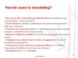 ninjacademy.it
9
Perché usare lo storytelling?
- Dare senso alle azioni della quotidianità (altrimenti limitata a una
comunicazione “senza emozioni”)
- Creare identità (collettiva o individuale) che permetta di riconoscersi
nella vita e sul lavoro
- Costruire una memoria (collettiva o individuale) garantendo continuità
di saperi e orientamento dei comportamenti
- Orientare l'opinione pubblica con storie che permettano una reazione
emotiva
- Sviluppare una cultura fatta di valori e atteggiamenti che poi si
riverberano nel quotidiano
- Comunicare tutte le attività in modo più efficace e/o facilitare
l’esposizione di problemi cui trovare una soluzione
- Comunicare una vision aziendale
 