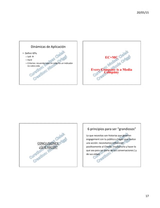 20/05/15	
  
17	
  
Dinámicas	
  de	
  Aplicación	
  
•  Deﬁnir	
  KPIs	
  
– Sos	
  à	
  
– Hard	
  
– Criterios:	
  recuerden	
  que	
  sin	
  criterios	
  un	
  indicador	
  
no	
  cobra	
  vida	
  
EC=MC
Every Company is a Media
Company
CONCLUSIONES:	
  
¿QUÉ	
  HACER?	
  
6	
  principios	
  para	
  ser	
  “grandiosos”	
  
Lo	
  que	
  necesitas	
  son	
  historias	
  que	
  generen	
  	
  
engagement	
  con	
  tu	
  público	
  y	
  hagan	
  que	
  realice	
  	
  
una	
  acción:	
  necesitamos	
  inﬂuenciar	
  	
  
posi7vamente	
  al	
  Cliente,	
  involucrarlo	
  y	
  hacer	
  lo	
  	
  
que	
  sea	
  para	
  ser	
  parte	
  de	
  sus	
  conversaciones	
  (	
  y	
  	
  
de	
  sus	
  vidas)	
  
 