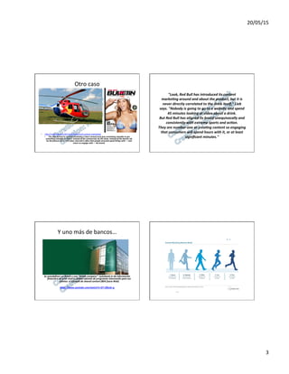 20/05/15	
  
3	
  
Otro	
  caso	
  
•  hFp://mashable.com/2012/12/19/red-­‐bull-­‐content-­‐marke7ng/	
  	
  
•  The	
  idea	
  central	
  to	
  content	
  marke0ng	
  is	
  that	
  a	
  brand	
  must	
  give	
  something	
  valuable	
  to	
  get	
  
something	
  valuable	
  in	
  return.	
  Instead	
  of	
  the	
  commercial,	
  be	
  the	
  show.	
  Instead	
  of	
  the	
  banner	
  ad,	
  
be	
  the	
  feature	
  story.	
  The	
  value	
  returned	
  is	
  o<en	
  that	
  people	
  associate	
  good	
  things	
  with	
  —	
  and	
  
return	
  to	
  engage	
  with	
  —	
  the	
  brand.	
  
"Look,	
  Red	
  Bull	
  has	
  introduced	
  its	
  content	
  	
  
marke0ng	
  around	
  and	
  about	
  the	
  product,	
  but	
  it	
  is	
  	
  
never	
  directly	
  correlated	
  to	
  the	
  drink	
  itself,"	
  Lieb	
  	
  
says.	
  "Nobody	
  is	
  going	
  to	
  go	
  to	
  a	
  website	
  and	
  spend	
  	
  
45	
  minutes	
  looking	
  at	
  video	
  about	
  a	
  drink.	
  	
  
But	
  Red	
  Bull	
  has	
  aligned	
  its	
  brand	
  unequivocally	
  and	
  	
  
consistently	
  with	
  extreme	
  sports	
  and	
  ac0on.	
  	
  
They	
  are	
  number-­‐one	
  at	
  crea0ng	
  content	
  so	
  engaging	
  	
  
that	
  consumers	
  will	
  spend	
  hours	
  with	
  it,	
  or	
  at	
  least	
  	
  
signiﬁcant	
  minutes."	
  
Y	
  uno	
  más	
  de	
  bancos…	
  
	
  
	
  
Se	
  autodeﬁnen	
  un	
  Banco	
  y	
  una	
  “media	
  company”:	
  Jyskebank.tv	
  da	
  información	
  
ﬁnanciera	
  de	
  gran	
  nivel	
  y	
  calidad	
  además	
  de	
  programas	
  interesante	
  para	
  sus	
  
clientes:	
  el	
  ejemplo	
  de	
  shared	
  content	
  (80%	
  fuera	
  Web)	
  
	
  
hXps://www.youtube.com/watch?v=GT-­‐C^o2e-­‐g	
  	
  
 
