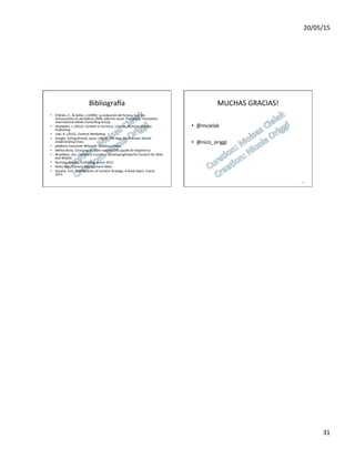 20/05/15	
  
31	
  
Bibliogra}a	
  
•  O	
  ́Brien,	
  C.,	
  &	
  Señor,	
  J.(2009).	
  La	
  redacción	
  del	
  futuro,	
  hoy.	
  En	
  
Innovaciones	
  en	
  periódicos	
  2009,	
  Informe	
  anual.	
  Pamplona:	
  Innova7on	
  
Interna7onal	
  Media	
  Consul7ng	
  Group	
  	
  
•  Wuebben,	
  J.	
  (2012).	
  Content	
  is	
  Currency.	
  London:	
  Nicholas	
  Brealey	
  
Publishing	
  	
  
•  Lieb,	
  R.	
  (2012).	
  Content	
  Marke'ng.	
  	
  
•  Google,	
  Strling	
  Brands,	
  Ipsos.	
  (2012).	
  The	
  New	
  Mul'-­‐screen	
  World:	
  
Understnding	
  Cross-­‐	
  	
  
•  pla^orm	
  Consumer	
  Behavior.	
  Estados	
  Unidos.	
  	
  
•  Mehta	
  Niray.	
  Choosing	
  an	
  Open	
  source	
  CMS	
  (guide	
  for	
  beginners)	
  	
  
•  Wuebben,	
  Jon,	
  Content	
  is	
  Currency:	
  DevelopingPowerful	
  Content	
  for	
  Web	
  
and	
  Mobile.	
  	
  
•  Nicholas	
  Brealey	
  Publishing,	
  enero	
  2012.	
  	
  
•  Boiko	
  Bob.	
  Content	
  Management	
  Bible	
  	
  
•  Kissane,	
  Erin.	
  TheElements	
  of	
  Content	
  Strategy.	
  A	
  Book	
  Apart,	
  marzo	
  
2011.	
  	
  
MUCHAS	
  GRACIAS!	
  
	
  
•  @mcielak	
  
•  @nico_origgi	
  
122	
  
 