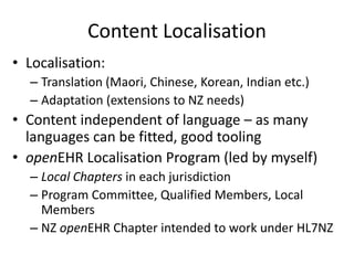 Content Localisation
• Localisation:
  – Translation (Maori, Chinese, Korean, Indian etc.)
  – Adaptation (extensions to NZ needs)
• Content independent of language – as many
  languages can be fitted, good tooling
• openEHR Localisation Program (led by myself)
  – Local Chapters in each jurisdiction
  – Program Committee, Qualified Members, Local
    Members
  – NZ openEHR Chapter intended to work under HL7NZ
 