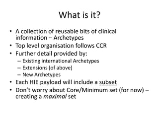 What is it?
• A collection of reusable bits of clinical
  information – Archetypes
• Top level organisation follows CCR
• Further detail provided by:
   – Existing international Archetypes
   – Extensions (of above)
   – New Archetypes
• Each HIE payload will include a subset
• Don’t worry about Core/Minimum set (for now) –
  creating a maximal set
 