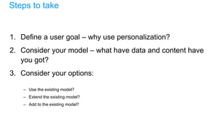 Steps to take
1. Define a user goal – why use personalization?
2. Consider your model – what have data and content have
you got?
3. Consider your options:
– Use the existing model?
– Extend the existing model?
– Add to the existing model?
 
