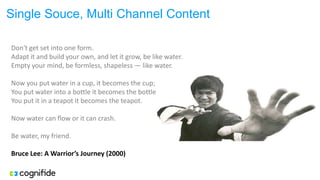 Single Souce, Multi Channel Content
Don't get set into one form.
Adapt it and build your own, and let it grow, be like water.
Empty your mind, be formless, shapeless — like water.
Now you put water in a cup, it becomes the cup;
You put water into a bottle it becomes the bottle;
You put it in a teapot it becomes the teapot.
Now water can flow or it can crash.
Be water, my friend.
Bruce Lee: A Warrior’s Journey (2000)
 
