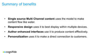 Summary of benefits
• Single source Multi Channel content uses the model to make
content flow like water.
• Responsive design uses it to best display within multiple devices.
• Author enhanced interfaces use it to produce content efffectively.
• Personalization uses it to make a direct connection to customers.
 