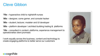 Cleve Gibbon
‘70s – hyperactive child to nightshift nurses
‘80s – designer, come gamer, and console hacker
‘90s – student, lecturer, modeler and UI developer
‘00s – platform developer / architect building trading & platforms
‘10s – consultant in content, platforms, experience management to
operationalise client promises
I work equally across the business, content and technology to
create engaging platforms to better serve our customers
 