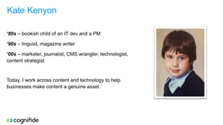 Kate Kenyon
‘80s – bookish child of an IT dev and a PM
‘90s – linguist, magazine writer
‘00s – marketer, journalist, CMS wrangler, technologist,
content strategist
Today, I work across content and technology to help
businesses make content a genuine asset.
 