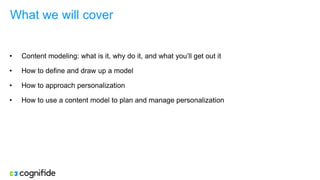 What we will cover
• Content modeling: what is it, why do it, and what you’ll get out it
• How to define and draw up a model
• How to approach personalization
• How to use a content model to plan and manage personalization
 