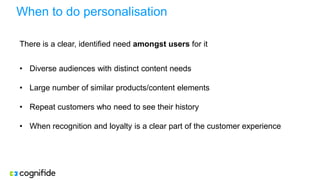 When to do personalisation
There is a clear, identified need amongst users for it
• Diverse audiences with distinct content needs
• Large number of similar products/content elements
• Repeat customers who need to see their history
• When recognition and loyalty is a clear part of the customer experience
 