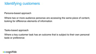 Identifying customers
Persona-based approach
Where two or more audience personas are accessing the same piece of content,
looking for difference elements of information
Tasks-based approach
Where a key customer task has an outcome that is subject to their own personal
taste or preference
 