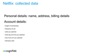 Netflix: collected data
Personal details: name, address, billing details
Account details:
• length of membership
• frequency of use
• what you watched
• what day and time you watched
• how much of it you watched
• device(s) used
 
