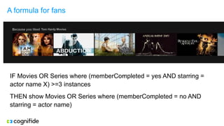 A formula for fans
IF Movies OR Series where (memberCompleted = yes AND starring =
actor name X) >=3 instances
THEN show Movies OR Series where (memberCompleted = no AND
starring = actor name)
 