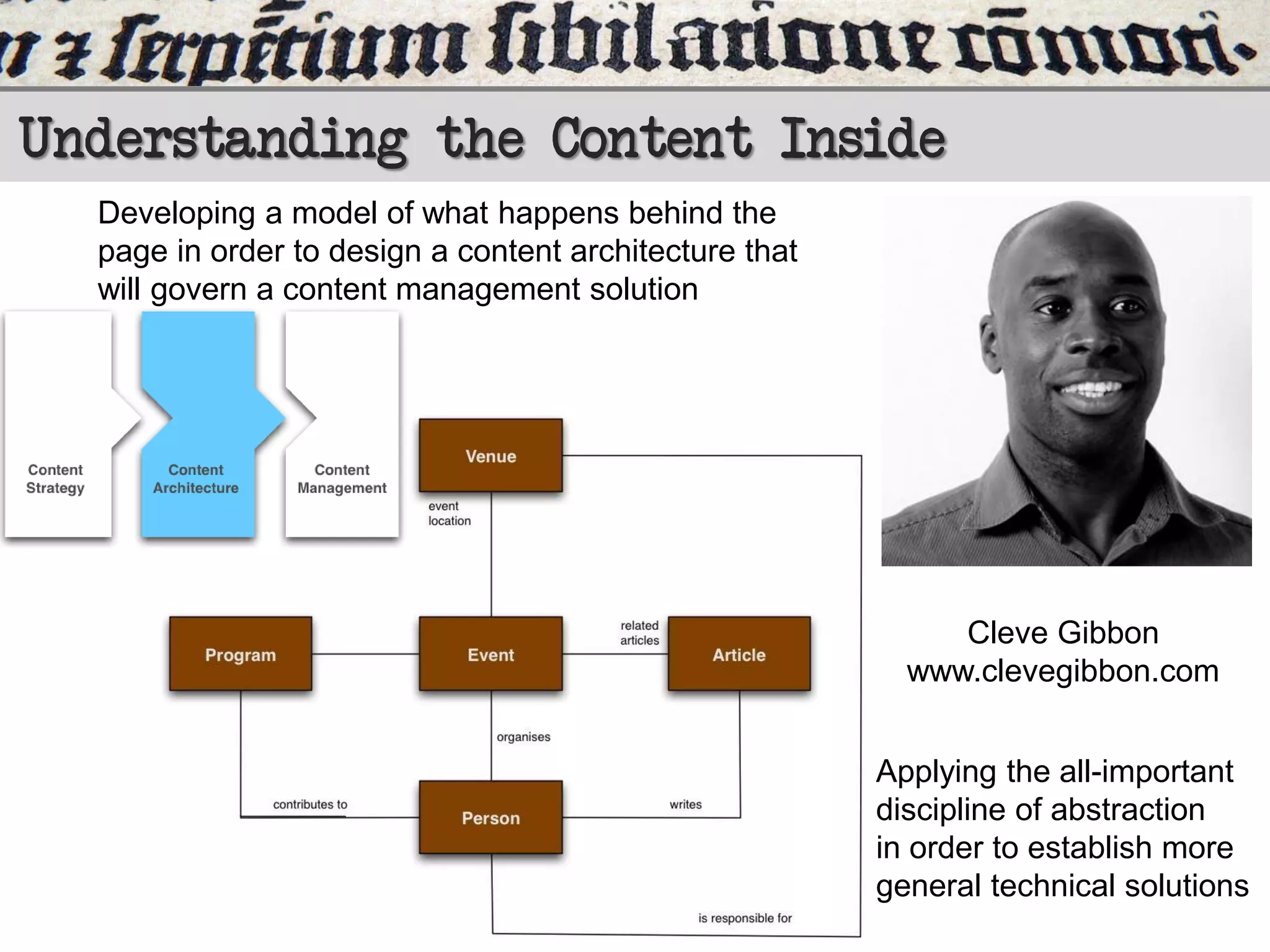 Understanding the Content Inside
Developing a model of what happens behind the
page in order to design a content architecture that
will govern a content management solution

Cleve Gibbon
www.clevegibbon.com
Applying the all-important
discipline of abstraction
in order to establish more
general technical solutions

 