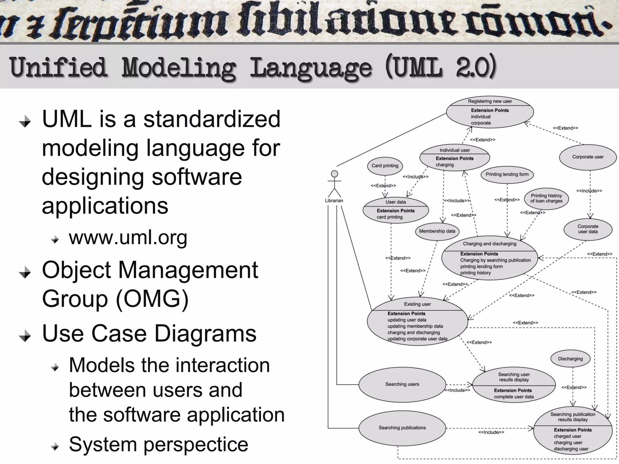 Unified Modeling Language (UML 2.0)
UML is a standardized
modeling language for
designing software
applications
www.uml.org

Object Management
Group (OMG)
Use Case Diagrams
Models the interaction
between users and
the software application
System perspectice

 