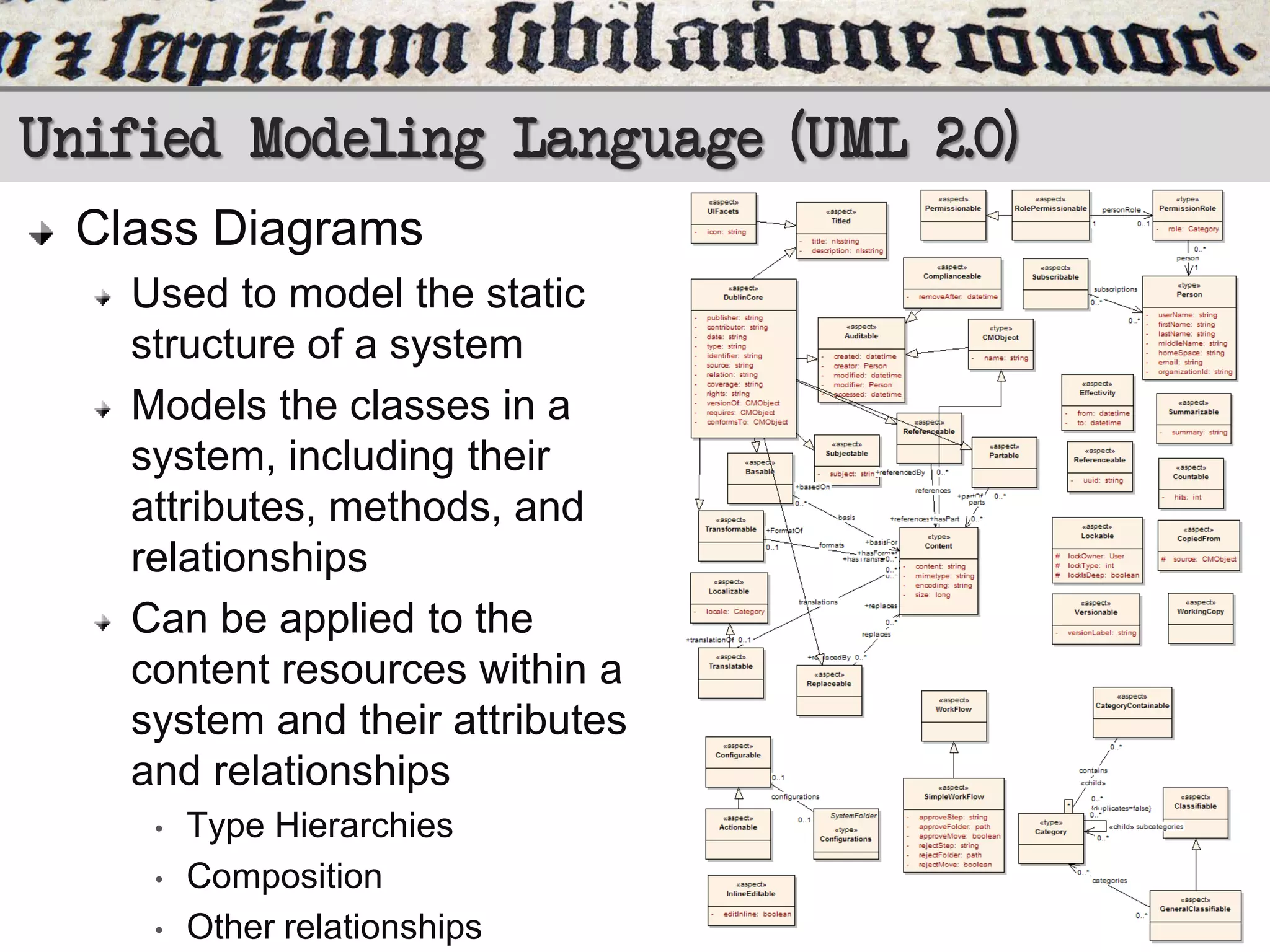 Unified Modeling Language (UML 2.0)
Class Diagrams
Used to model the static
structure of a system
Models the classes in a
system, including their
attributes, methods, and
relationships
Can be applied to the
content resources within a
system and their attributes
and relationships
•
•
•

Type Hierarchies
Composition
Other relationships

 