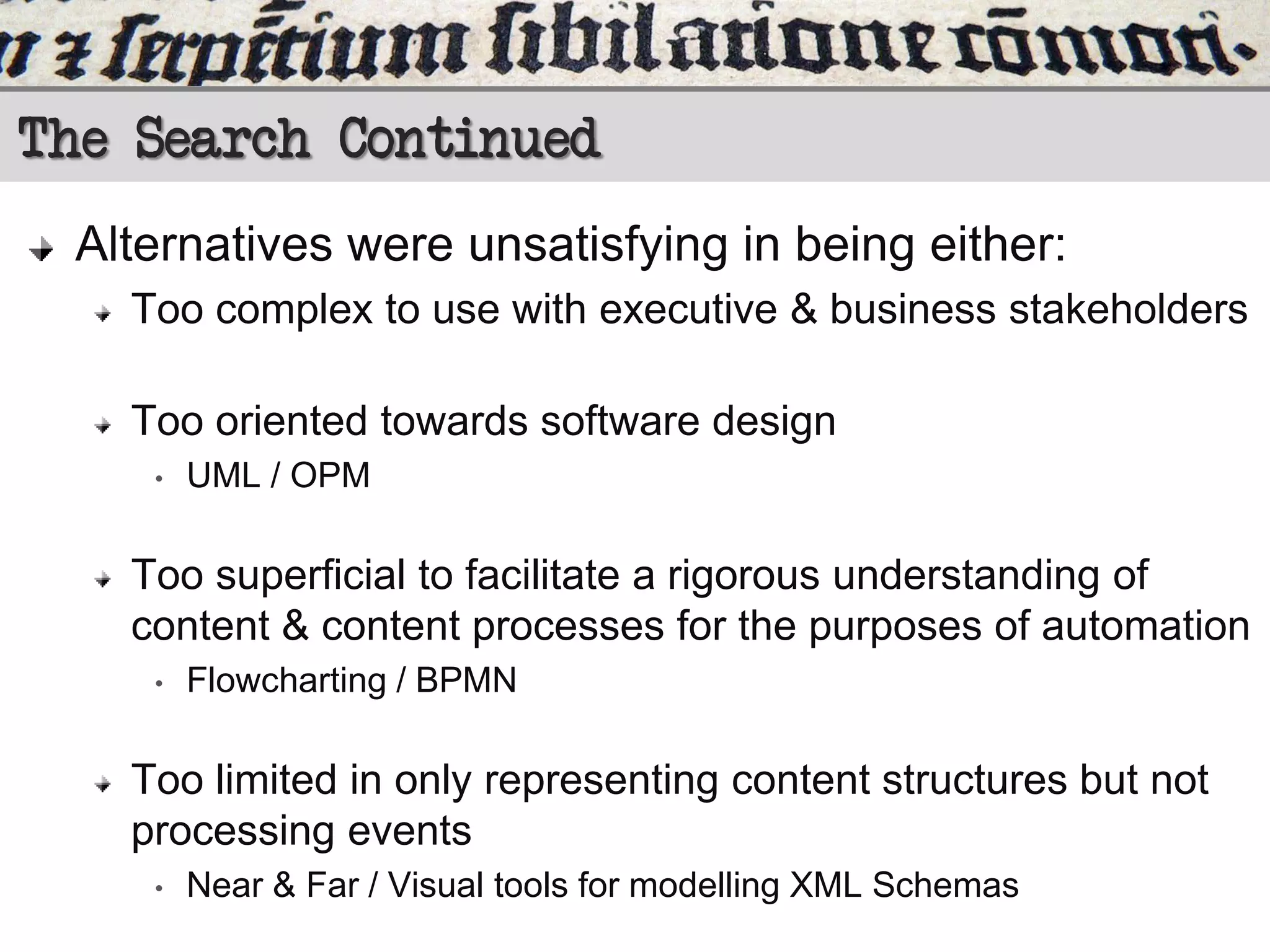 The Search Continued
Alternatives were unsatisfying in being either:
Too complex to use with executive & business stakeholders
Too oriented towards software design
•

UML / OPM

Too superficial to facilitate a rigorous understanding of
content & content processes for the purposes of automation
•

Flowcharting / BPMN

Too limited in only representing content structures but not
processing events
•

Near & Far / Visual tools for modelling XML Schemas

 