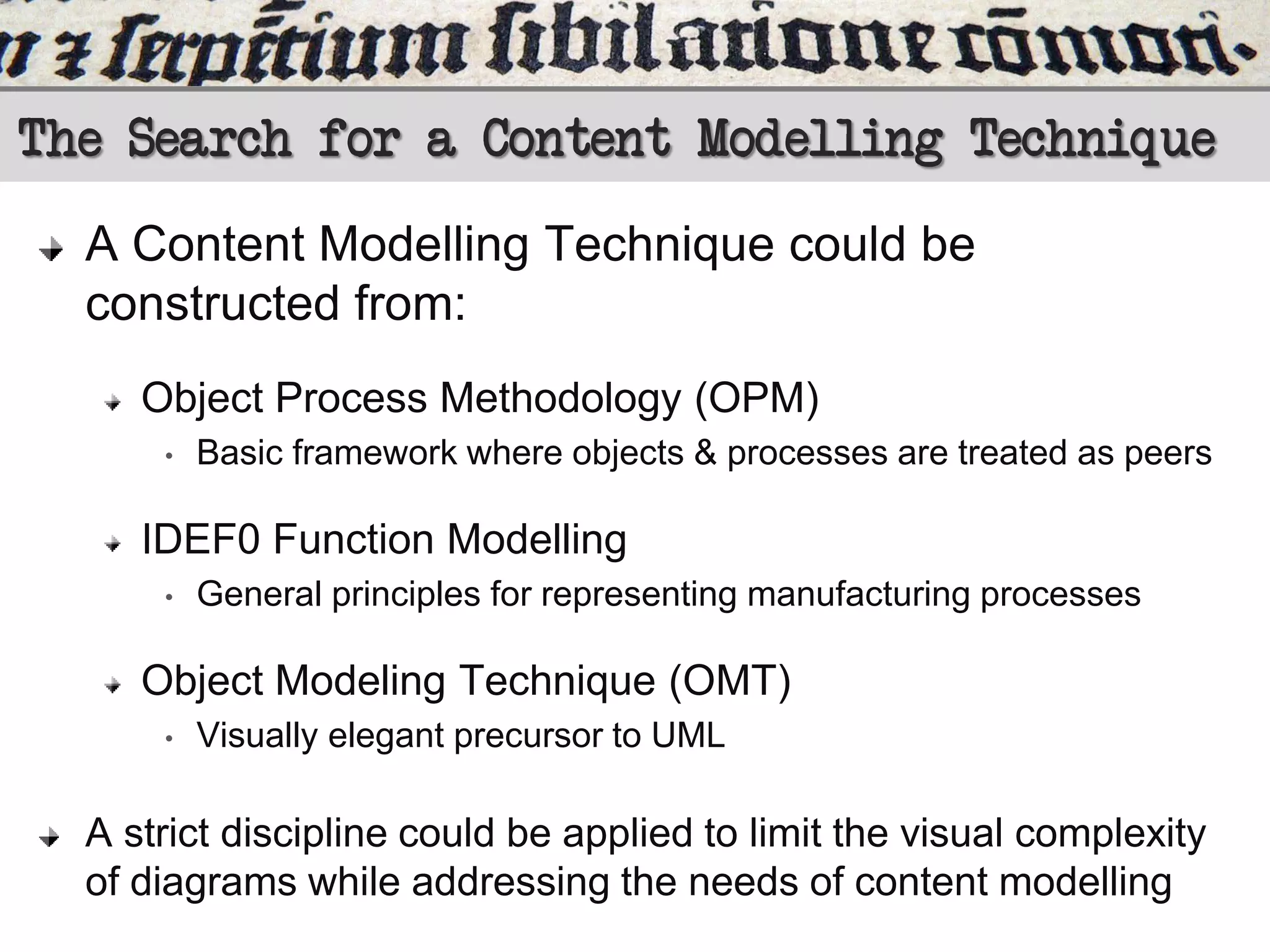 The Search for a Content Modelling Technique
A Content Modelling Technique could be
constructed from:
Object Process Methodology (OPM)
•

Basic framework where objects & processes are treated as peers

IDEF0 Function Modelling
•

General principles for representing manufacturing processes

Object Modeling Technique (OMT)
•

Visually elegant precursor to UML

A strict discipline could be applied to limit the visual complexity
of diagrams while addressing the needs of content modelling

 