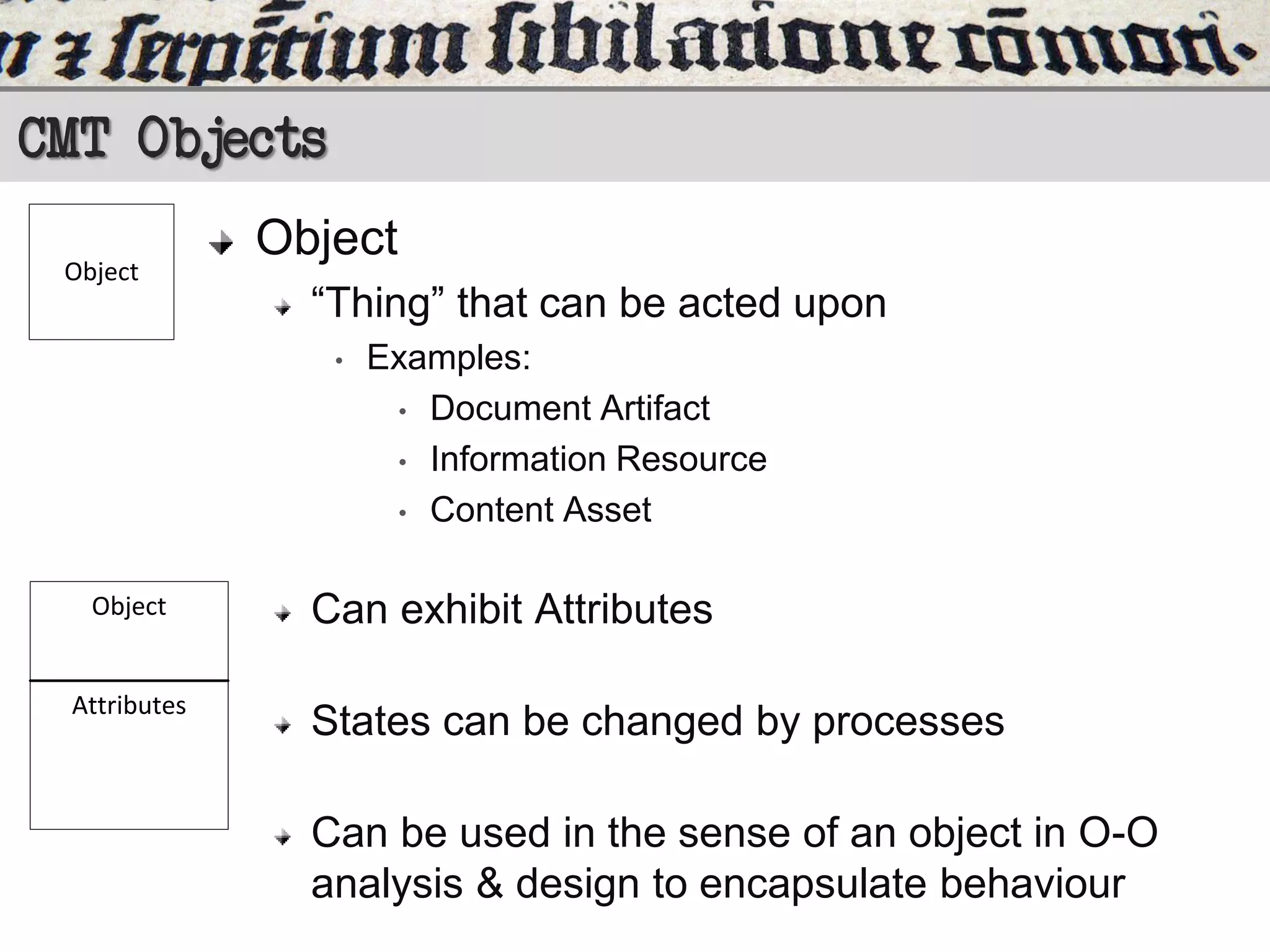 CMT Objects
Object

Object
“Thing” that can be acted upon
•

Object

Attributes

Examples:
• Document Artifact
• Information Resource
• Content Asset

Can exhibit Attributes
States can be changed by processes

Can be used in the sense of an object in O-O
analysis & design to encapsulate behaviour

 