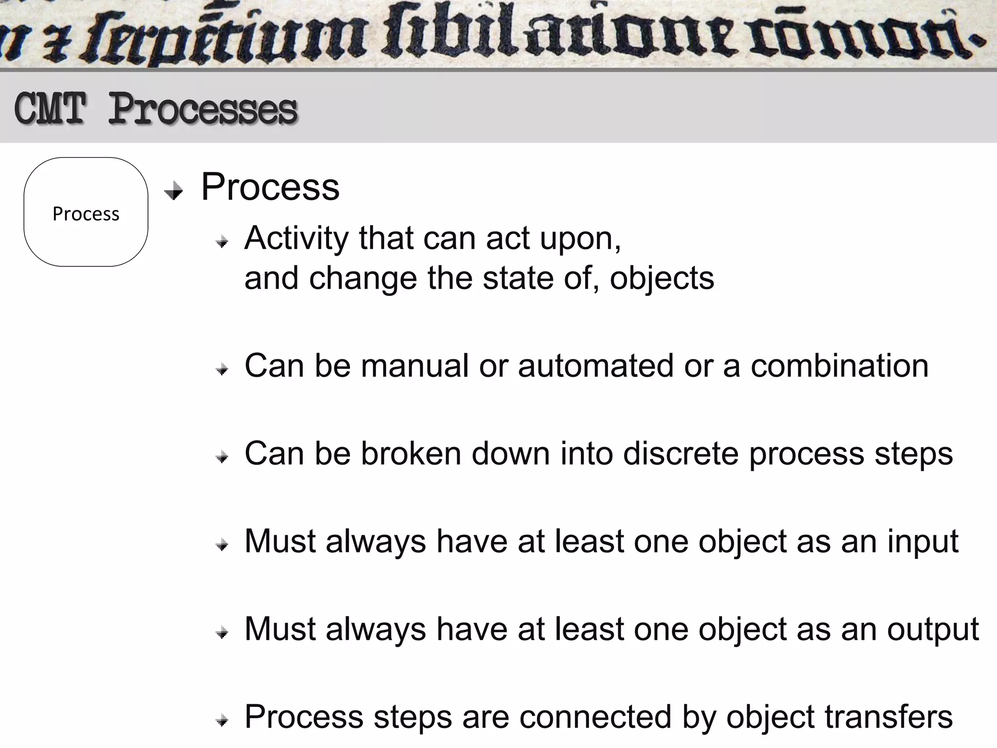 CMT Processes
Process

Process
Activity that can act upon,
and change the state of, objects
Can be manual or automated or a combination
Can be broken down into discrete process steps
Must always have at least one object as an input
Must always have at least one object as an output
Process steps are connected by object transfers

 