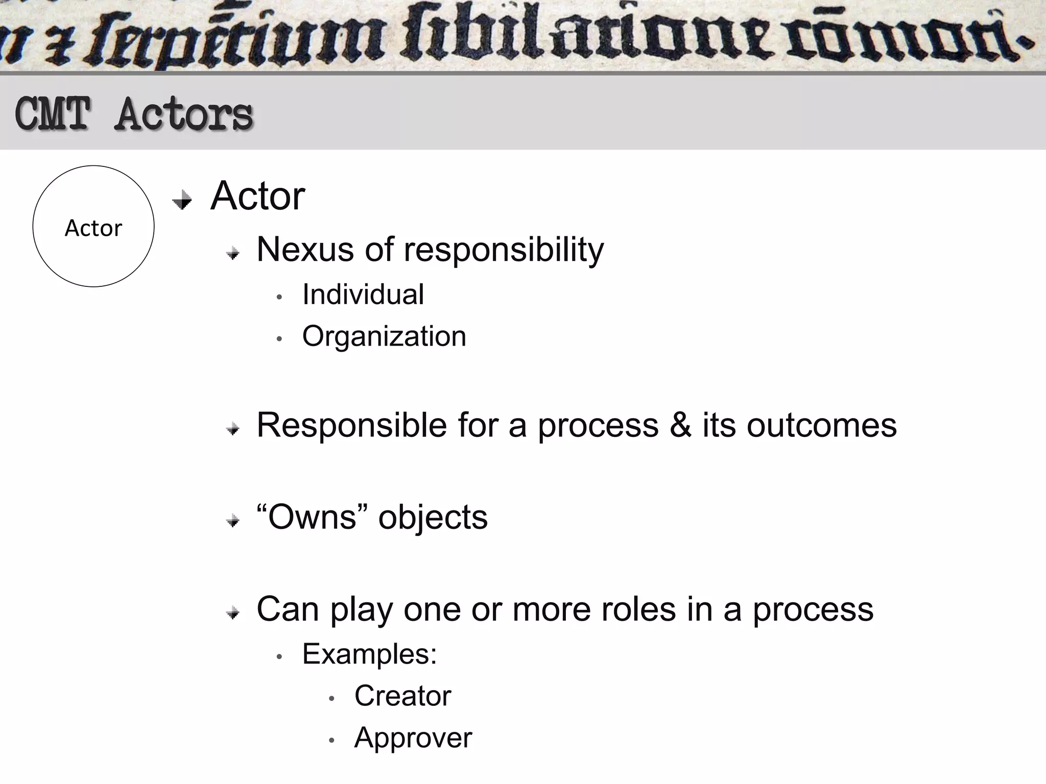 CMT Actors
Actor

Actor
Nexus of responsibility
•
•

Individual
Organization

Responsible for a process & its outcomes
“Owns” objects
Can play one or more roles in a process
•

Examples:
• Creator
• Approver

 