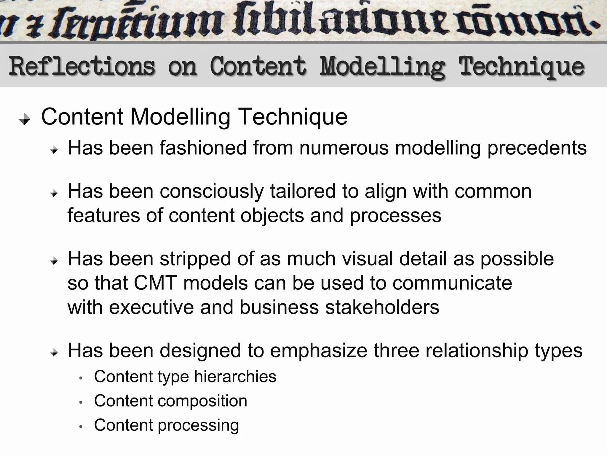 Reflections on Content Modelling Technique
Content Modelling Technique
Has been fashioned from numerous modelling precedents

Has been consciously tailored to align with common
features of content objects and processes
Has been stripped of as much visual detail as possible
so that CMT models can be used to communicate
with executive and business stakeholders

Has been designed to emphasize three relationship types
•
•
•

Content type hierarchies
Content composition
Content processing

 