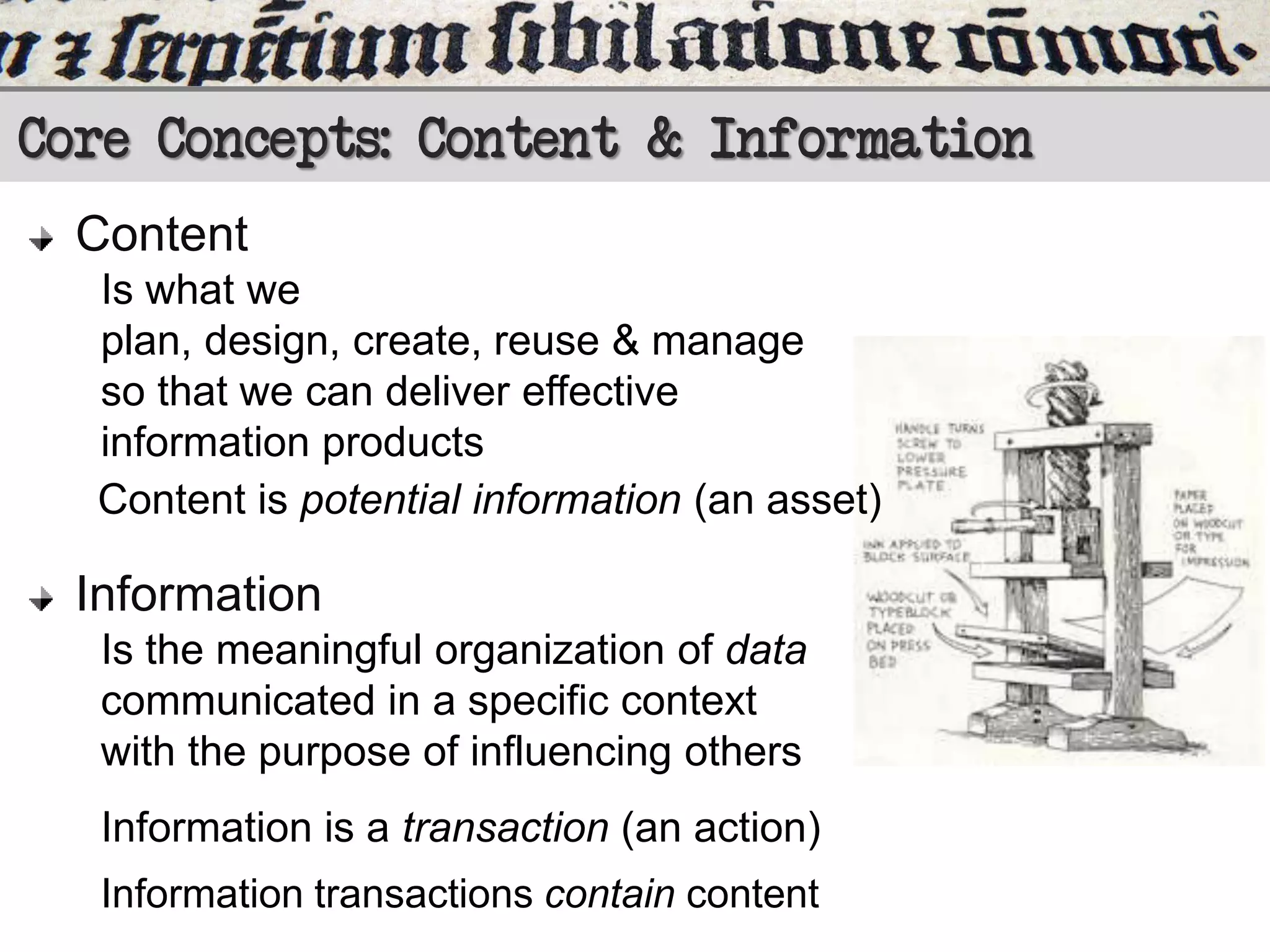 Core Concepts: Content & Information
Content
Is what we
plan, design, create, reuse & manage
so that we can deliver effective
information products
Content is potential information (an asset)

Information
Is the meaningful organization of data
communicated in a specific context
with the purpose of influencing others
Information is a transaction (an action)
Information transactions contain content

 
