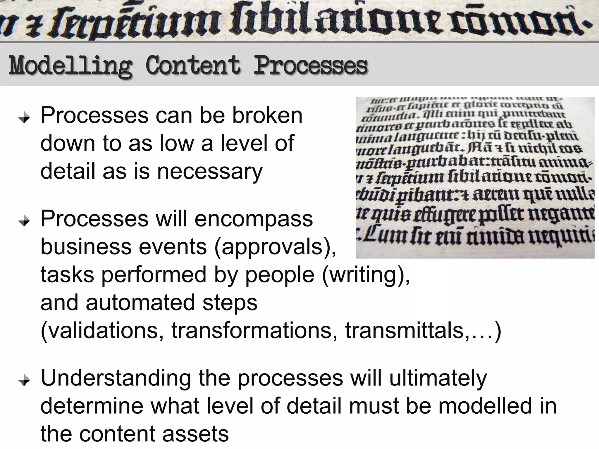 Modelling Content Processes
Processes can be broken
down to as low a level of
detail as is necessary
Processes will encompass
business events (approvals),
tasks performed by people (writing),
and automated steps
(validations, transformations, transmittals,…)
Understanding the processes will ultimately
determine what level of detail must be modelled in
the content assets

 