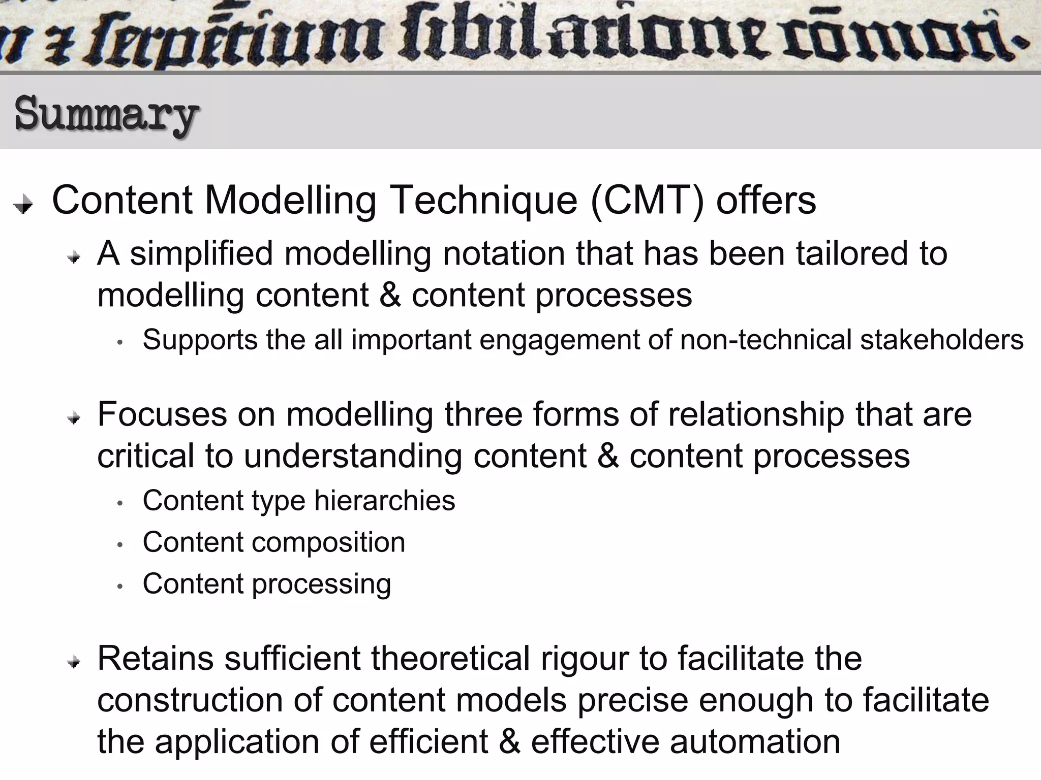 Summary
Content Modelling Technique (CMT) offers
A simplified modelling notation that has been tailored to
modelling content & content processes
•

Supports the all important engagement of non-technical stakeholders

Focuses on modelling three forms of relationship that are
critical to understanding content & content processes
•
•
•

Content type hierarchies
Content composition
Content processing

Retains sufficient theoretical rigour to facilitate the
construction of content models precise enough to facilitate
the application of efficient & effective automation

 