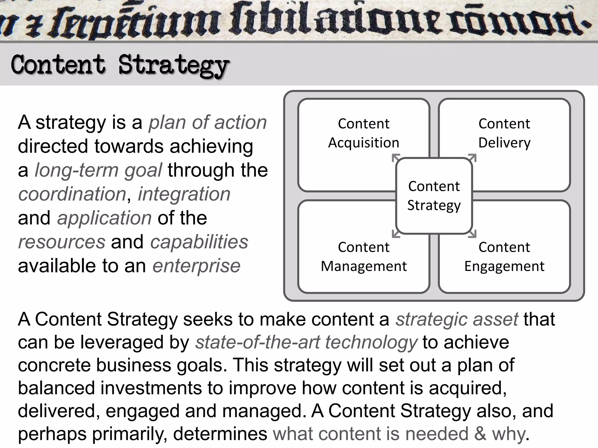 Content Strategy
A strategy is a plan of action
directed towards achieving
a long-term goal through the
coordination, integration
and application of the
resources and capabilities
available to an enterprise

Content
Acquisition

Content
Delivery
Content
Strategy

Content
Management

Content
Engagement

A Content Strategy seeks to make content a strategic asset that
can be leveraged by state-of-the-art technology to achieve
concrete business goals. This strategy will set out a plan of
balanced investments to improve how content is acquired,
delivered, engaged and managed. A Content Strategy also, and
perhaps primarily, determines what content is needed & why.

 