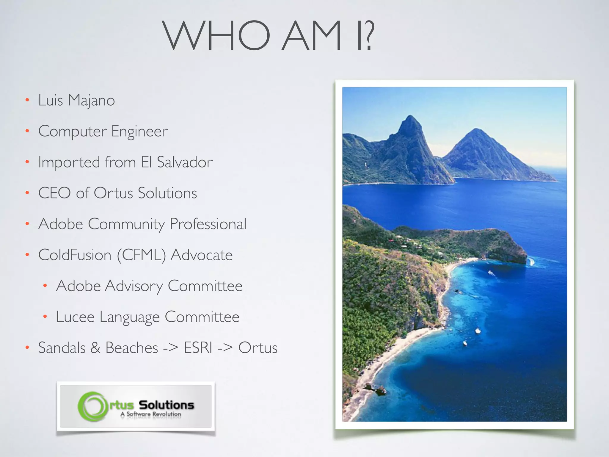WHO AM I?
• Luis Majano
• Computer Engineer
• Imported from El Salvador
• CEO of Ortus Solutions
• Adobe Community Professional
• ColdFusion (CFML) Advocate
• Adobe Advisory Committee
• Lucee Language Committee
• Sandals & Beaches -> ESRI -> Ortus
 