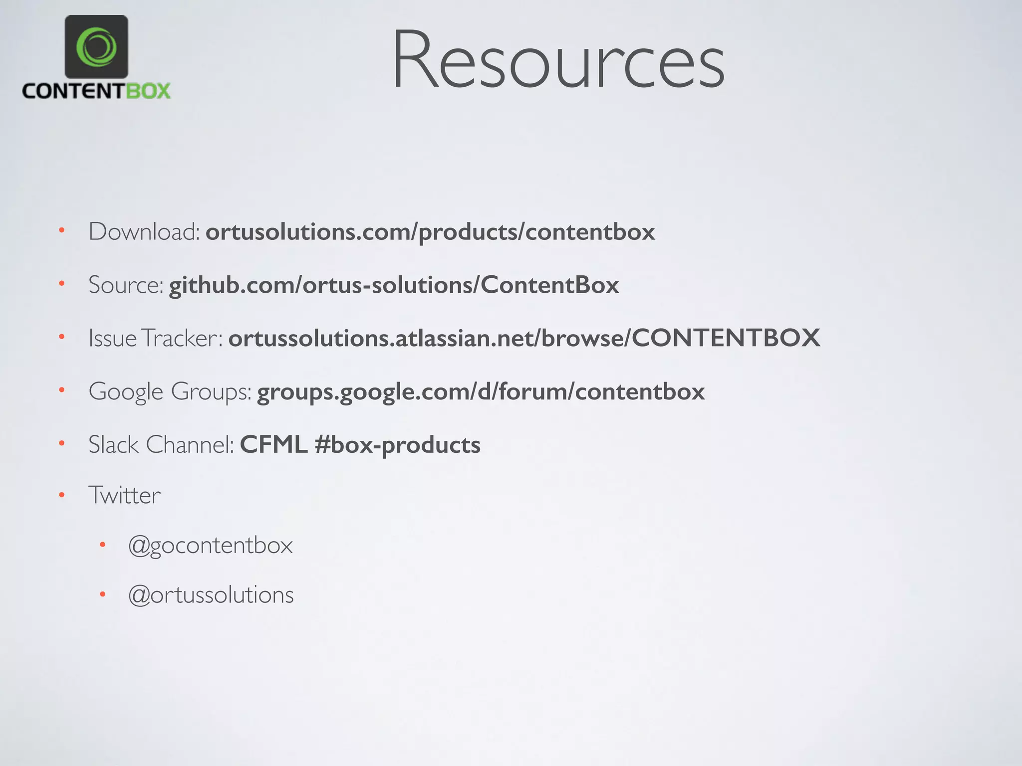 • Powered by ColdBox MVC
• OO Relational Model
• OWASP AntiSamy XSS libraries
• Dependency Injection & AOP
• > 100 events to listen to
• Custom ContentTypes
• Pluggable Security/Search
• Extensive caching granularity
• Modules, Plugins,Widgets,Themes
• Extend the UI+Administrator
• Geek Panel
• ContentBox as an API
FOR DEVELOPERS
 
