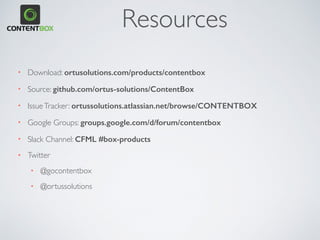 • Powered by ColdBox MVC
• OO Relational Model
• OWASP AntiSamy XSS libraries
• Dependency Injection & AOP
• > 100 events to listen to
• Custom ContentTypes
• Pluggable Security/Search
• Extensive caching granularity
• Modules, Plugins,Widgets,Themes
• Extend the UI+Administrator
• Geek Panel
• ContentBox as an API
FOR DEVELOPERS
 