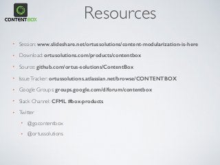 Resources
• Session: www.slideshare.net/ortussolutions/content-modularization-is-here
• Download: ortusolutions.com/products/contentbox
• Source: github.com/ortus-solutions/ContentBox
• IssueTracker: ortussolutions.atlassian.net/browse/CONTENTBOX
• Google Groups: groups.google.com/d/forum/contentbox
• Slack Channel: CFML #box-products
• Twitter
• @gocontentbox
• @ortussolutions
 