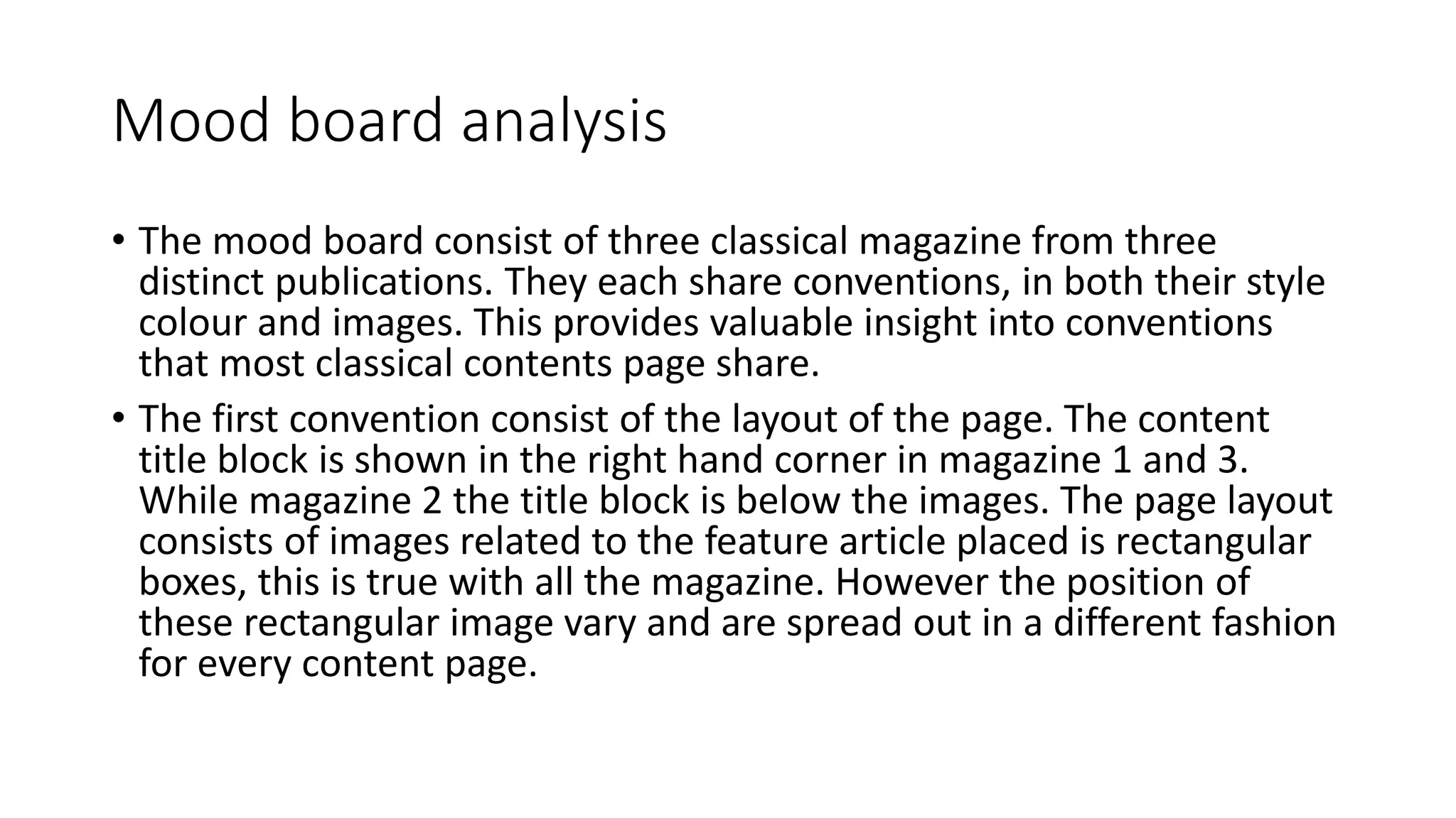 Mood board analysis 
• The mood board consist of three classical magazine from three 
distinct publications. They each share conventions, in both their style 
colour and images. This provides valuable insight into conventions 
that most classical contents page share. 
• The first convention consist of the layout of the page. The content 
title block is shown in the right hand corner in magazine 1 and 3. 
While magazine 2 the title block is below the images. The page layout 
consists of images related to the feature article placed is rectangular 
boxes, this is true with all the magazine. However the position of 
these rectangular image vary and are spread out in a different fashion 
for every content page. 
 